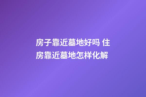 房子靠近墓地好吗 住房靠近墓地怎样化解